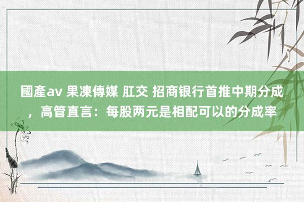 國產av 果凍傳媒 肛交 招商银行首推中期分成，高管直言：每股两元是相配可以的分成率