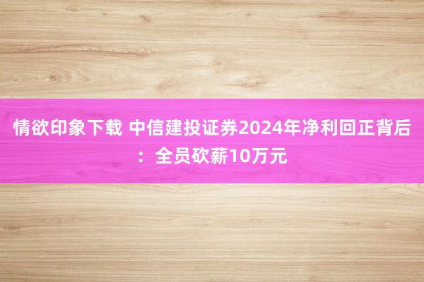 情欲印象下载 中信建投证券2024年净利回正背后：全员砍薪10万元