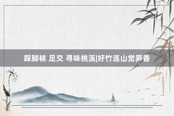踩脚袜 足交 寻味桃溪|好竹连山觉笋香
