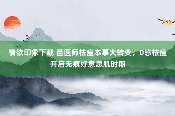 情欲印象下载 苗医师祛痘本事大转变，0感祛痘开启无痕好意思肌时期
