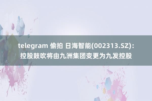 telegram 偷拍 日海智能(002313.SZ)：控股鼓吹将由九洲集团变更为九发控股