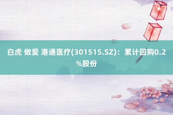 白虎 做爱 港通医疗(301515.SZ)：累计回购0.2%股份