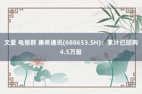 文爱 电报群 康希通讯(688653.SH)：累计已回购4.5万股