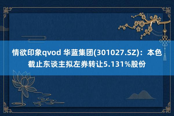 情欲印象qvod 华蓝集团(301027.SZ)：本色截止东谈主拟左券转让5.131%股份