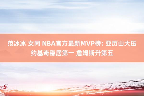 范冰冰 女同 NBA官方最新MVP榜: 亚历山大压约基奇稳居第一 詹姆斯升第五