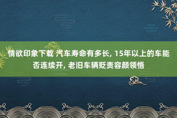 情欲印象下载 汽车寿命有多长， 15年以上的车能否连续开， 老旧车辆贬责容颜领悟