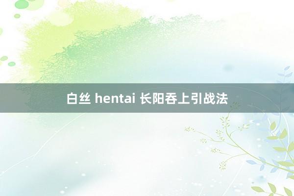 白丝 hentai 长阳吞上引战法