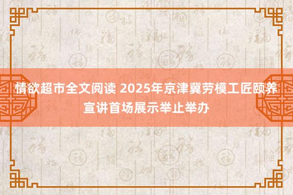 情欲超市全文阅读 2025年京津冀劳模工匠颐养宣讲首场展示举止举办