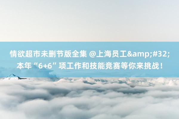 情欲超市未删节版全集 @上海员工&#32;本年“6+6”项工作和技能竞赛等你来挑战！