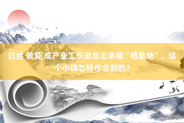 白丝 做爱 成产业工东说念主幸福“栖息地”，这个小镇怎样作念到的？