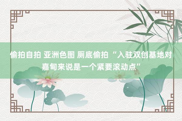 偷拍自拍 亚洲色图 厕底偷拍 “入驻双创基地对嘉甸来说是一个紧要滚动点”