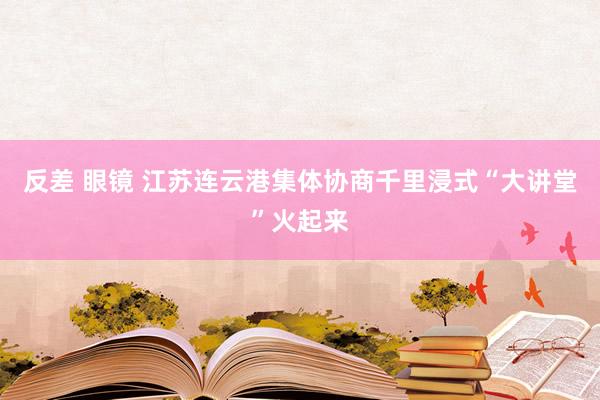 反差 眼镜 江苏连云港集体协商千里浸式“大讲堂”火起来