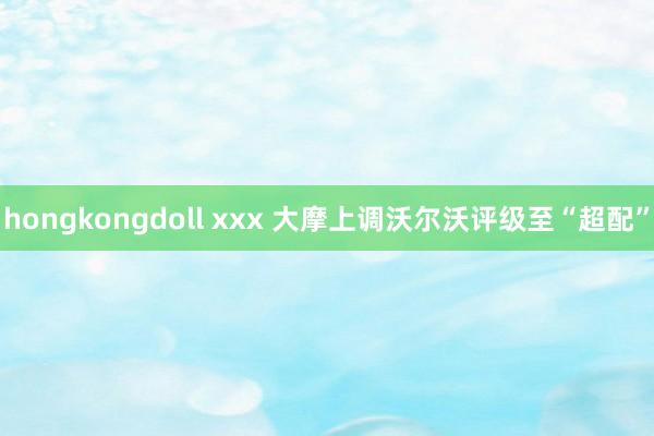 hongkongdoll xxx 大摩上调沃尔沃评级至“超配”