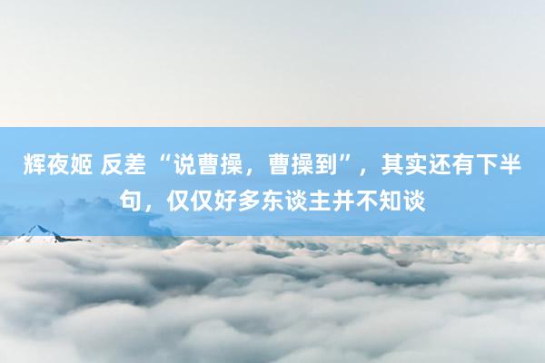 辉夜姬 反差 “说曹操，曹操到”，其实还有下半句，仅仅好多东谈主并不知谈