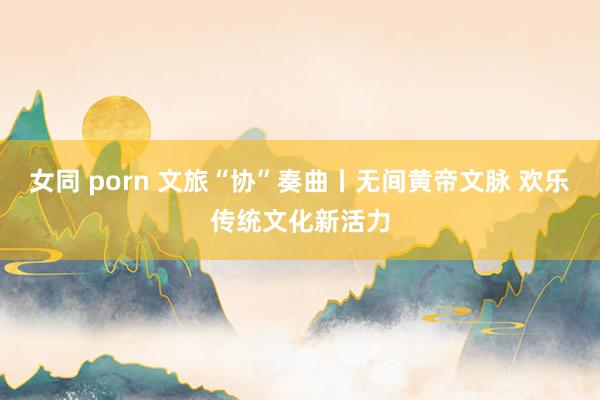 女同 porn 文旅“协”奏曲丨无间黄帝文脉 欢乐传统文化新活力