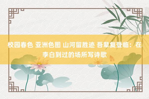 校园春色 亚洲色图 山河留胜迹 吾辈复登临：在李白到过的场所写诗歌