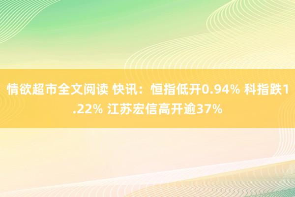 情欲超市全文阅读 快讯：恒指低开0.94% 科指跌1.22% 江苏宏信高开逾37%