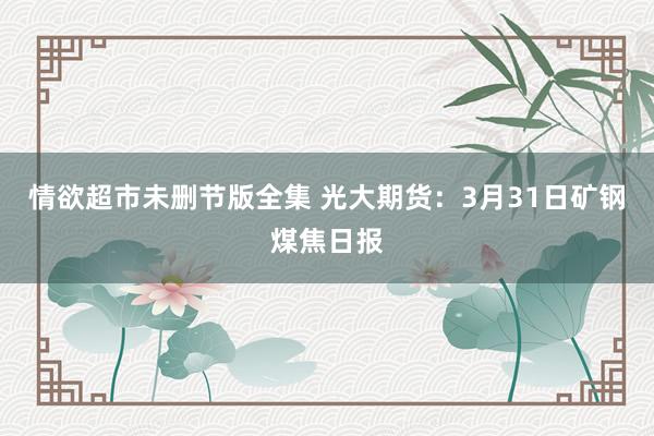情欲超市未删节版全集 光大期货：3月31日矿钢煤焦日报
