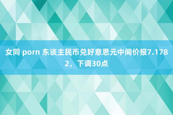 女同 porn 东谈主民币兑好意思元中间价报7.1782，下调30点