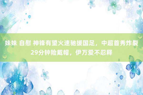 妹妹 自慰 神锋有望火速驰援国足，中超首秀炸裂29分钟险戴帽，伊万爱不忍释