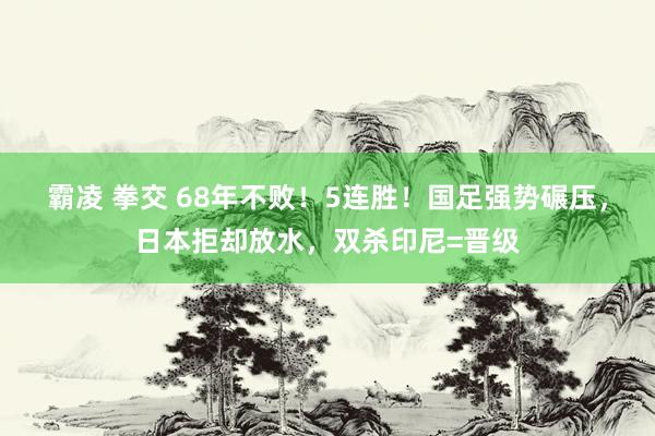 霸凌 拳交 68年不败！5连胜！国足强势碾压，日本拒却放水，双杀印尼=晋级