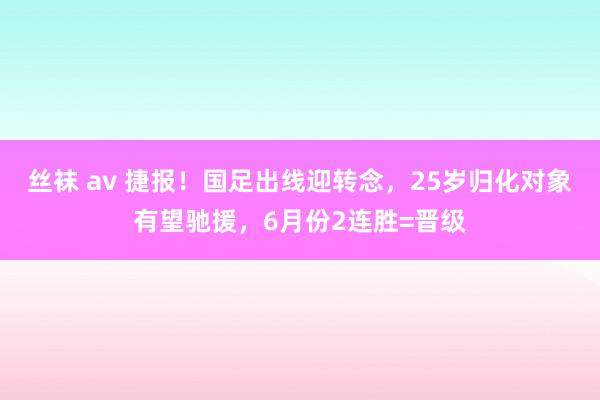 丝袜 av 捷报！国足出线迎转念，25岁归化对象有望驰援，6月份2连胜=晋级