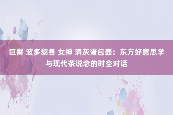 巨臀 波多黎各 女神 清灰蛋包壶：东方好意思学与现代茶说念的时空对话