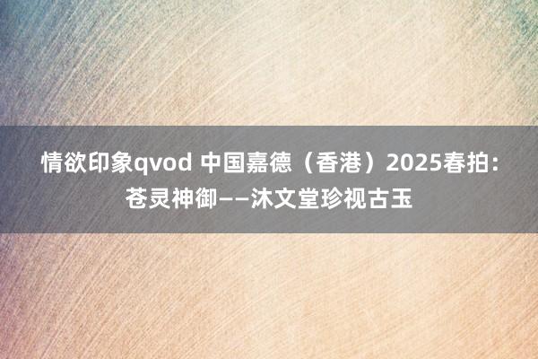 情欲印象qvod 中国嘉德（香港）2025春拍：苍灵神御——沐文堂珍视古玉