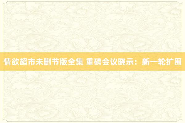 情欲超市未删节版全集 重磅会议晓示：新一轮扩围