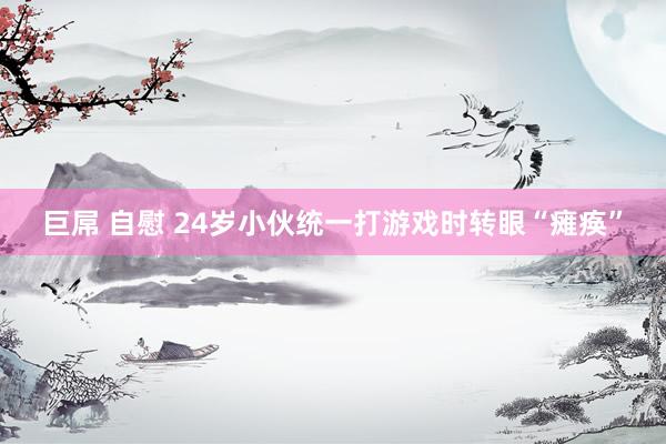 巨屌 自慰 24岁小伙统一打游戏时转眼“瘫痪”