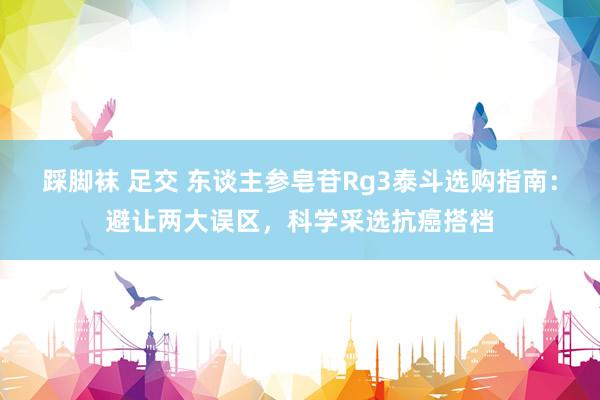 踩脚袜 足交 东谈主参皂苷Rg3泰斗选购指南：避让两大误区，科学采选抗癌搭档