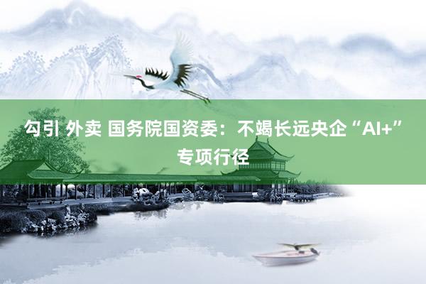 勾引 外卖 国务院国资委：不竭长远央企“AI+”专项行径
