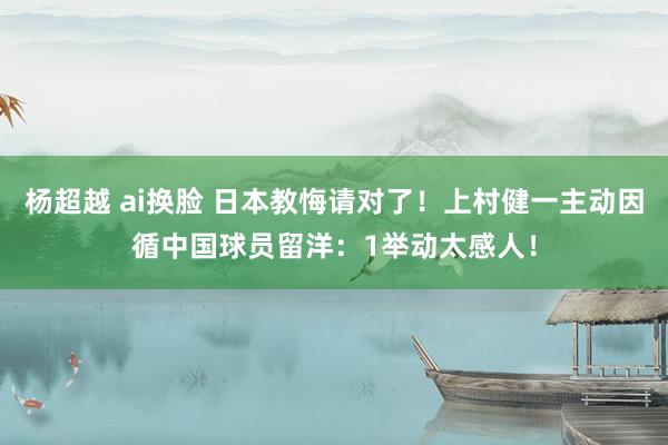 杨超越 ai换脸 日本教悔请对了！上村健一主动因循中国球员留洋：1举动太感人！