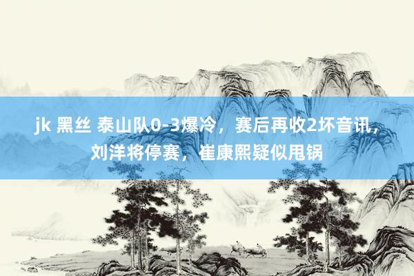 jk 黑丝 泰山队0-3爆冷，赛后再收2坏音讯，刘洋将停赛，崔康熙疑似甩锅