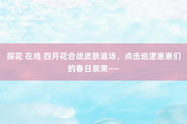 探花 在线 四月花合战皮肤返场，点击巡逻崽崽们的春日装束——