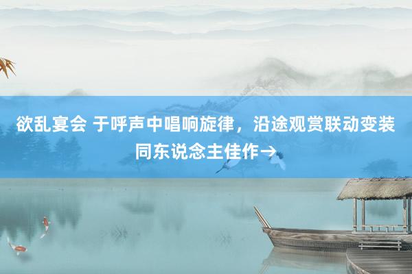 欲乱宴会 于呼声中唱响旋律，沿途观赏联动变装同东说念主佳作→