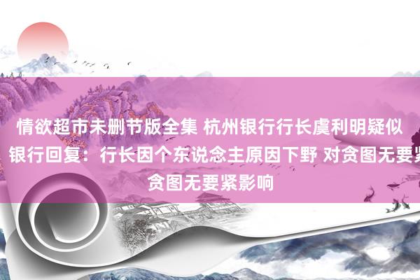 情欲超市未删节版全集 杭州银行行长虞利明疑似失联？银行回复：行长因个东说念主原因下野 对贪图无要紧影响