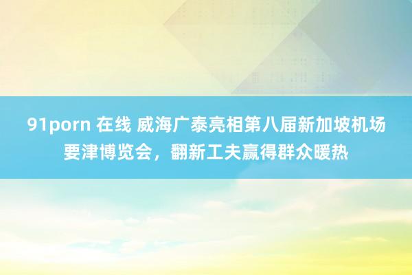 91porn 在线 威海广泰亮相第八届新加坡机场要津博览会，翻新工夫赢得群众暖热