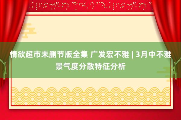 情欲超市未删节版全集 广发宏不雅 | 3月中不雅景气度分散特征分析