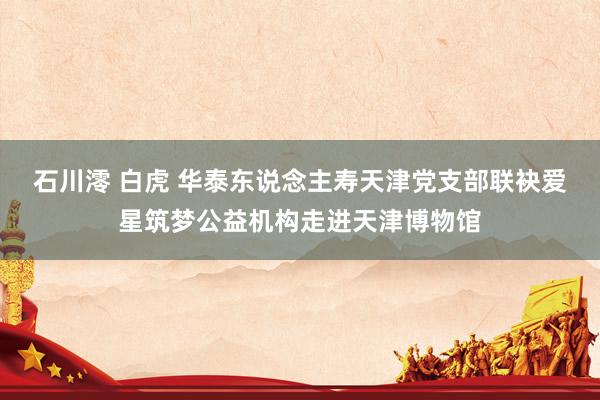 石川澪 白虎 华泰东说念主寿天津党支部联袂爱星筑梦公益机构走进天津博物馆
