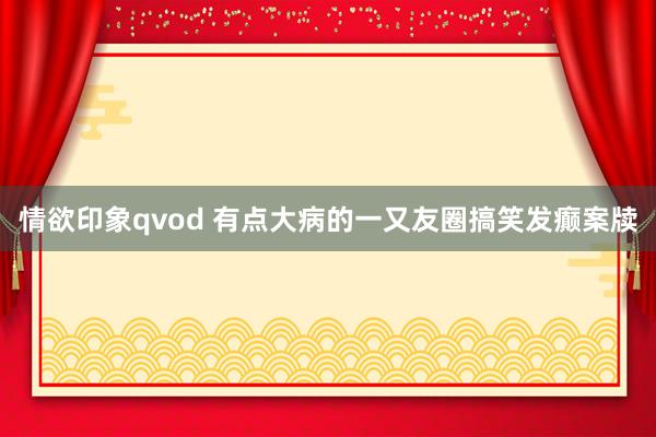 情欲印象qvod 有点大病的一又友圈搞笑发癫案牍