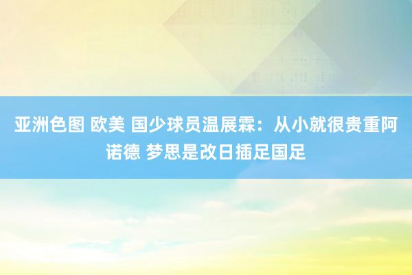 亚洲色图 欧美 国少球员温展霖：从小就很贵重阿诺德 梦思是改日插足国足