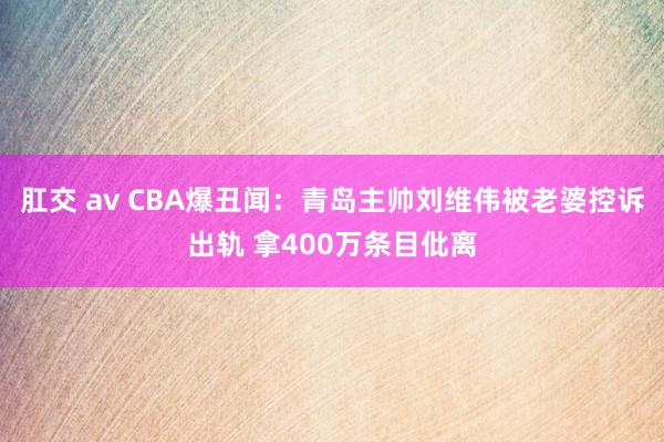 肛交 av CBA爆丑闻：青岛主帅刘维伟被老婆控诉出轨 拿400万条目仳离