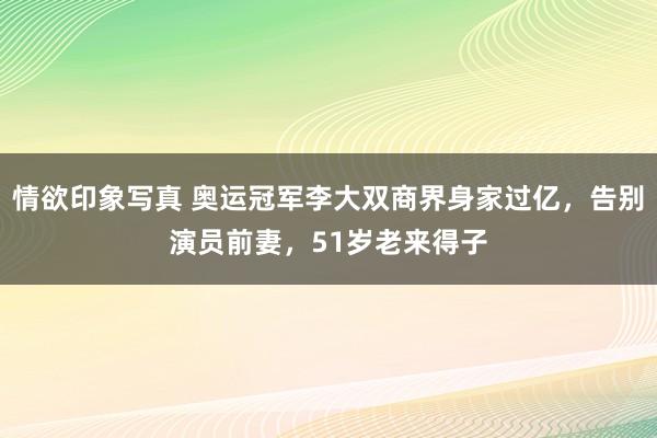 情欲印象写真 奥运冠军李大双商界身家过亿，告别演员前妻，51岁老来得子