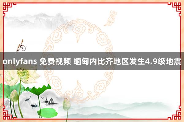 onlyfans 免费视频 缅甸内比齐地区发生4.9级地震