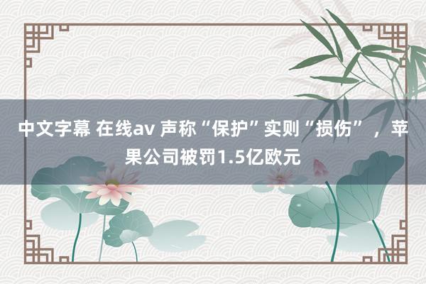 中文字幕 在线av 声称“保护”实则“损伤” ，苹果公司被罚1.5亿欧元