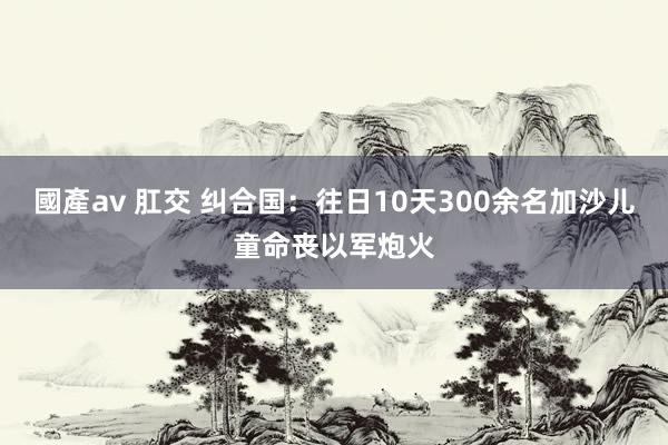 國產av 肛交 纠合国：往日10天300余名加沙儿童命丧以军炮火