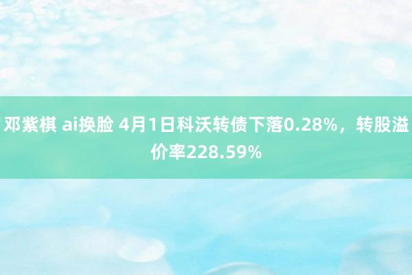 邓紫棋 ai换脸 4月1日科沃转债下落0.28%，转股溢价率228.59%