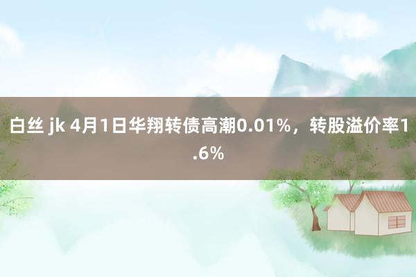 白丝 jk 4月1日华翔转债高潮0.01%，转股溢价率1.6%