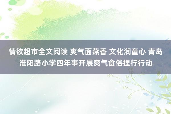 情欲超市全文阅读 爽气面燕香 文化润童心 青岛淮阳路小学四年事开展爽气食俗捏行行动
